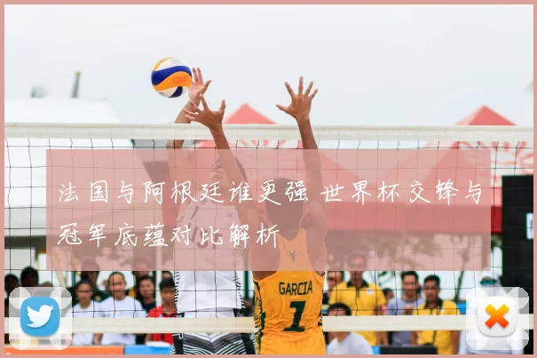 法国与阿根廷谁更强 世界杯交锋与冠军底蕴对比解析