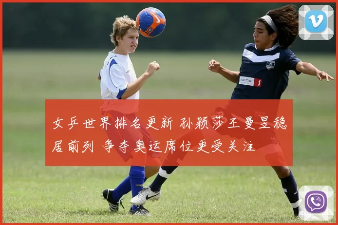 女乒世界排名更新 孙颖莎王曼昱稳居前列 争夺奥运席位更受关注