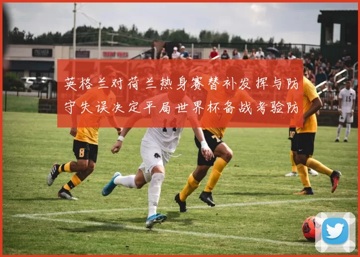 英格兰对荷兰热身赛替补发挥与防守失误决定平局世界杯备战考验防线