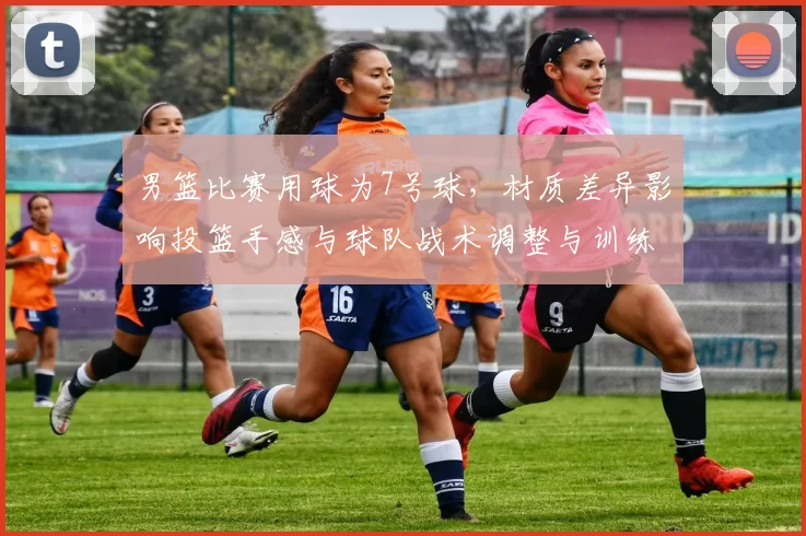 男篮比赛用球为7号球,材质差异影响投篮手感与球队战术调整与训练重点