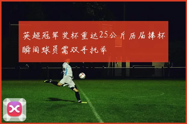 英超冠军奖杯重达25公斤历届捧杯瞬间球员需双手托举