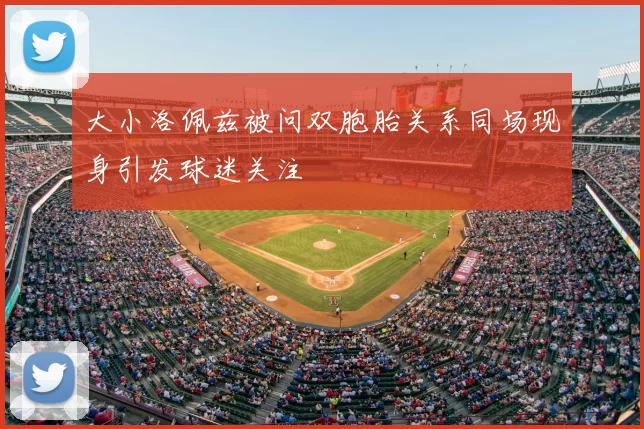 大小洛佩兹被问双胞胎关系同场现身引发球迷关注