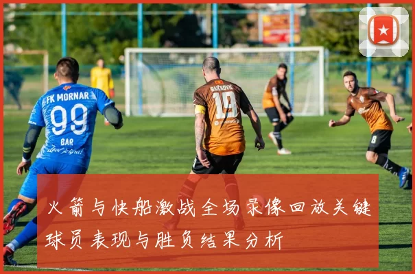 火箭与快船激战全场录像回放关键球员表现与胜负结果分析