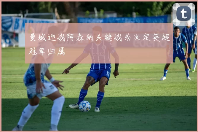 曼城迎战阿森纳关键战或决定英超冠军归属