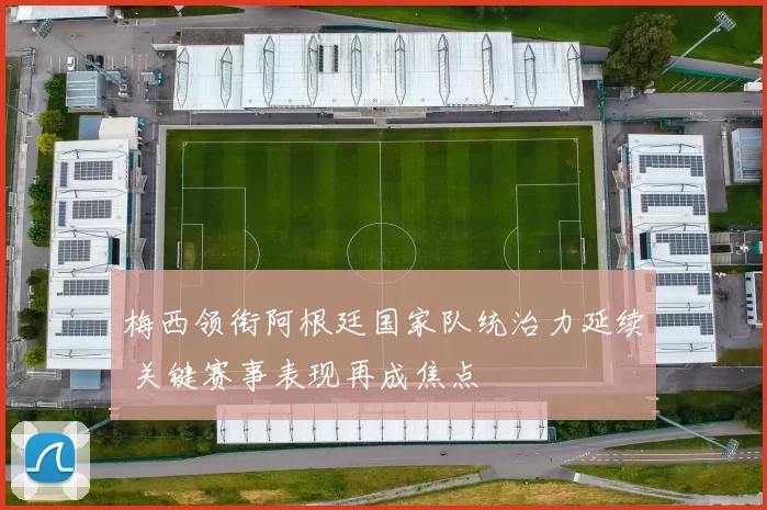 梅西领衔阿根廷国家队统治力延续 关键赛事表现再成焦点