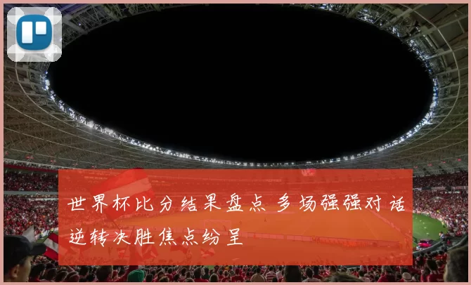世界杯比分结果盘点 多场强强对话逆转决胜焦点纷呈