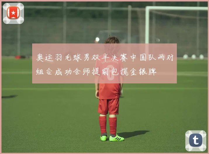 奥运羽毛球男双半决赛中国队两对组合成功会师提前包揽金银牌