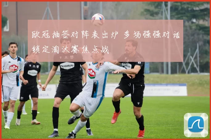 欧冠抽签对阵表出炉 多场强强对话锁定淘汰赛焦点战