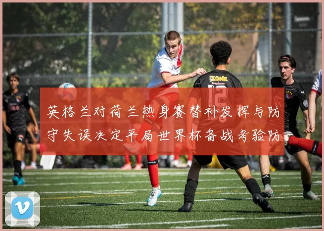 英格兰对荷兰热身赛替补发挥与防守失误决定平局世界杯备战考验防线