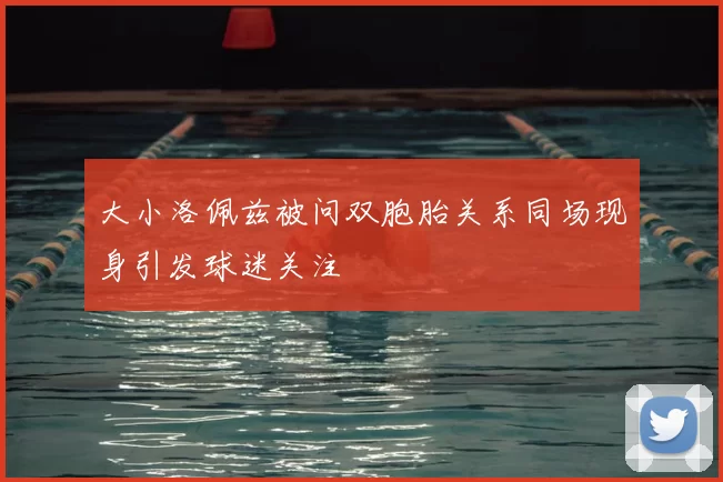 大小洛佩兹被问双胞胎关系同场现身引发球迷关注