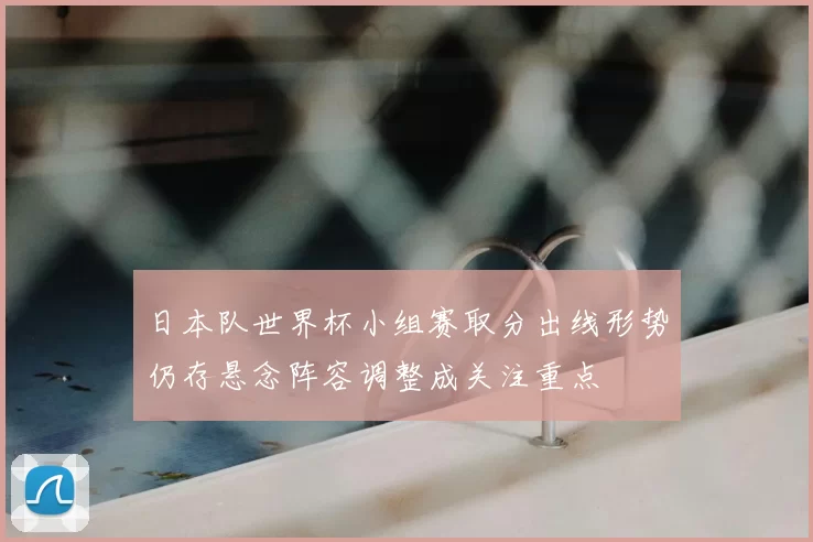 日本队世界杯小组赛取分出线形势仍存悬念阵容调整成关注重点