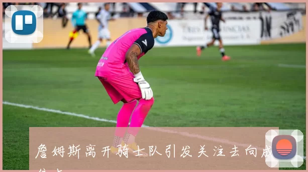 詹姆斯离开骑士队引发关注去向成焦点