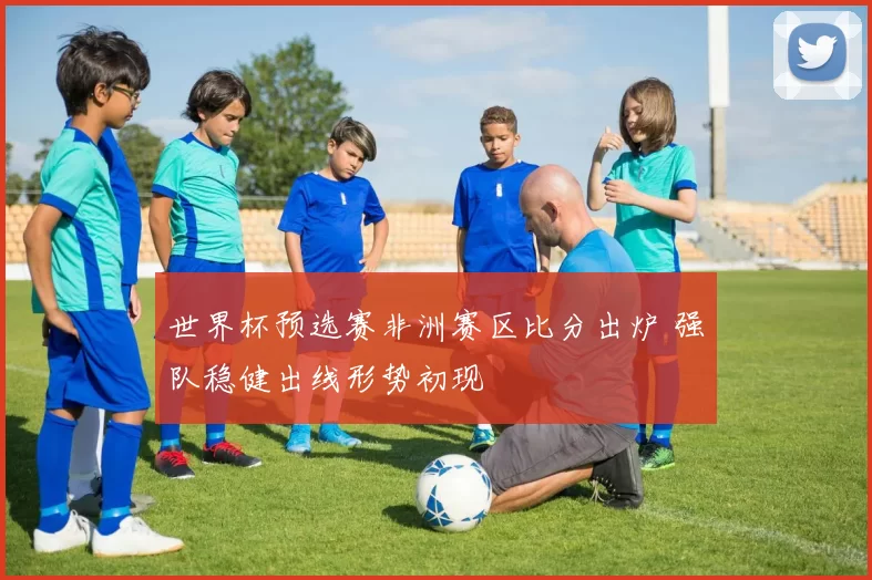 世界杯预选赛非洲赛区比分出炉 强队稳健出线形势初现