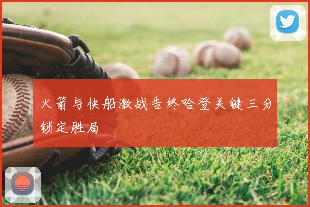 火箭与快船激战告终哈登关键三分锁定胜局