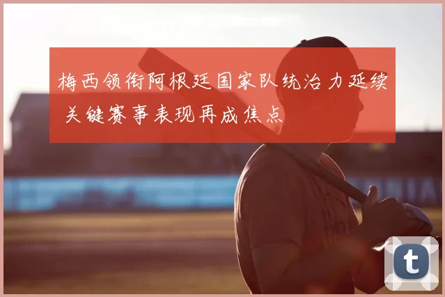 梅西领衔阿根廷国家队统治力延续 关键赛事表现再成焦点