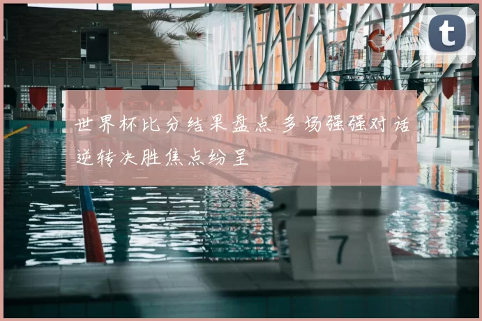 世界杯比分结果盘点 多场强强对话逆转决胜焦点纷呈