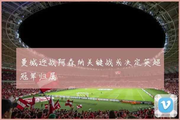 曼城迎战阿森纳关键战或决定英超冠军归属