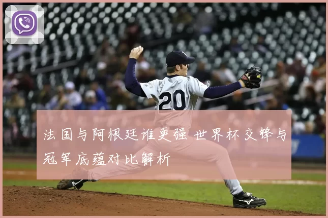 法国与阿根廷谁更强 世界杯交锋与冠军底蕴对比解析