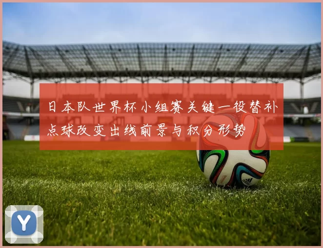 日本队世界杯小组赛关键一役替补点球改变出线前景与积分形势