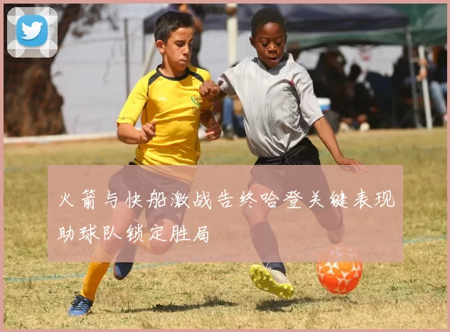 火箭与快船激战告终哈登关键表现助球队锁定胜局