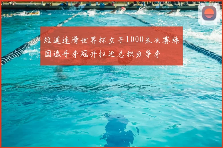 短道速滑世界杯女子1000米决赛韩国选手夺冠并拉近总积分争夺