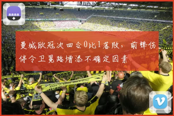 曼城欧冠次回合0比1落败，前锋伤停令卫冕路增添不确定因素